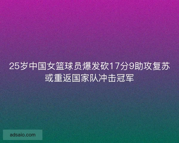 25岁中国女篮球员爆发砍17分9助攻复苏或重返国家队冲击冠军