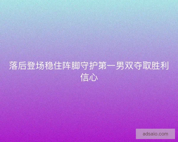 落后登场稳住阵脚守护第一男双夺取胜利信心
