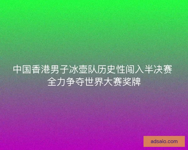 中国香港男子冰壶队历史性闯入半决赛 全力争夺世界大赛奖牌