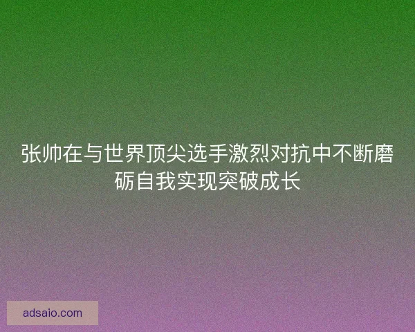 张帅在与世界顶尖选手激烈对抗中不断磨砺自我实现突破成长