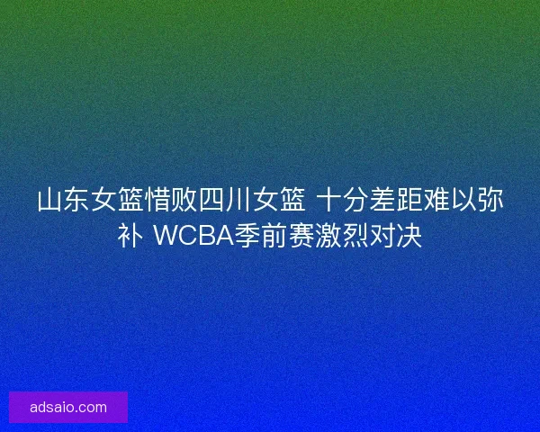 山东女篮惜败四川女篮 十分差距难以弥补 WCBA季前赛激烈对决