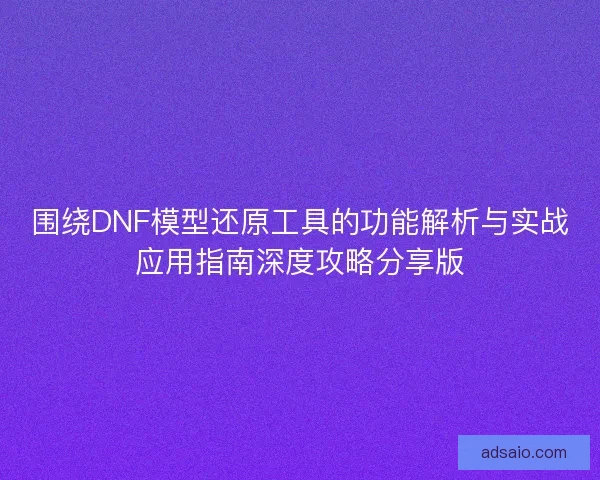 围绕DNF模型还原工具的功能解析与实战应用指南深度攻略分享版