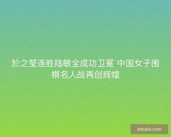 於之莹连胜陆敏全成功卫冕 中国女子围棋名人战再创辉煌