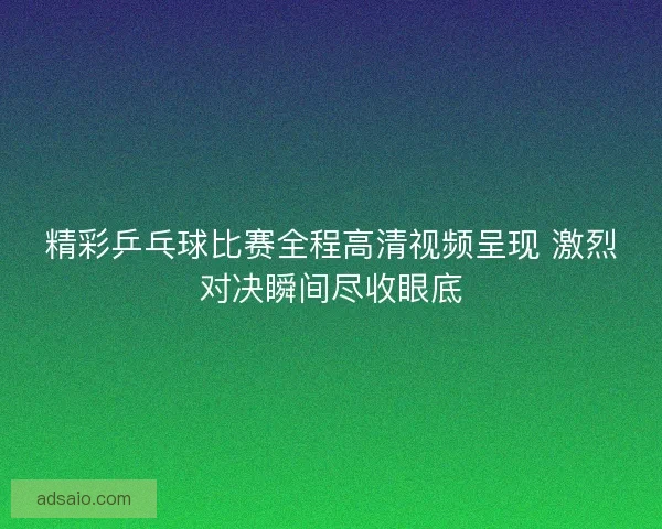 精彩乒乓球比赛全程高清视频呈现 激烈对决瞬间尽收眼底