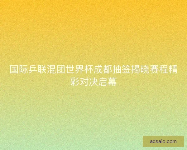 国际乒联混团世界杯成都抽签揭晓赛程精彩对决启幕 国际乒联混团世界杯成都抽签揭晓赛程精彩对决启幕